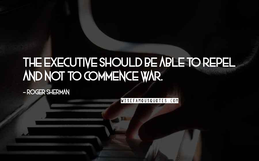 Roger Sherman Quotes: The Executive should be able to repel and not to commence war.