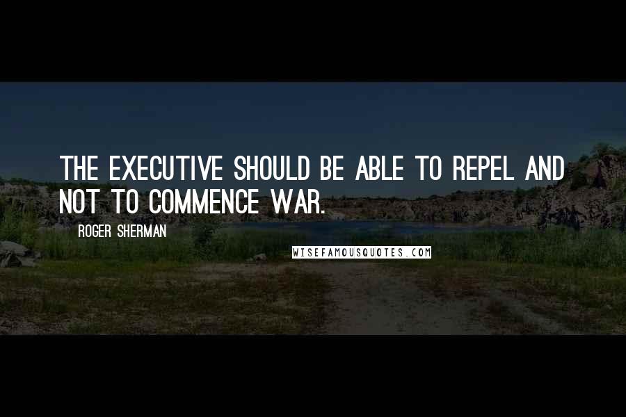 Roger Sherman Quotes: The Executive should be able to repel and not to commence war.