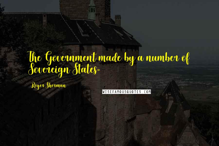 Roger Sherman Quotes: The Government made by a number of Sovereign States.
