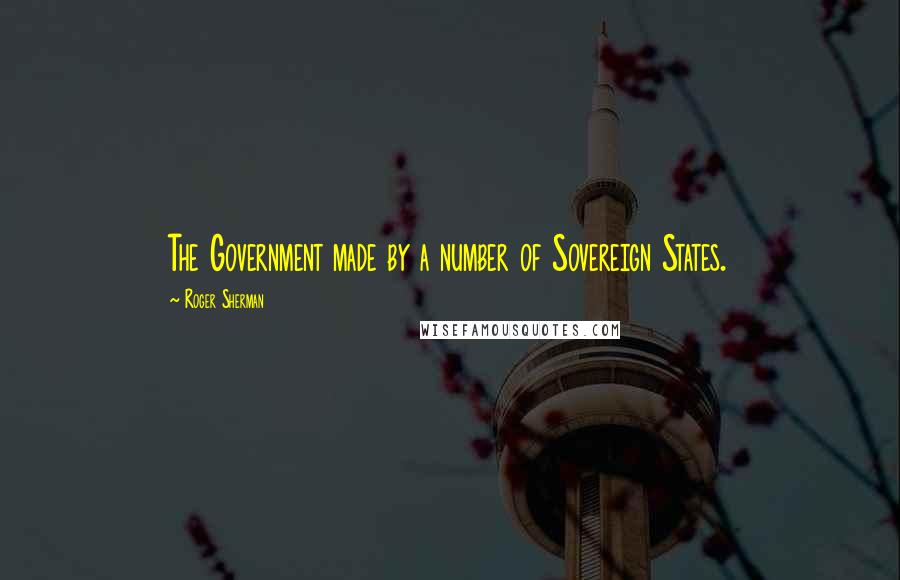 Roger Sherman Quotes: The Government made by a number of Sovereign States.