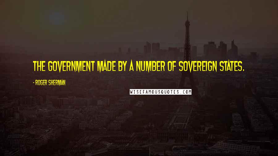 Roger Sherman Quotes: The Government made by a number of Sovereign States.