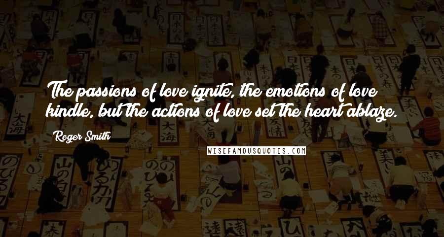 Roger Smith Quotes: The passions of love ignite, the emotions of love kindle, but the actions of love set the heart ablaze.