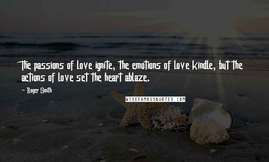 Roger Smith Quotes: The passions of love ignite, the emotions of love kindle, but the actions of love set the heart ablaze.