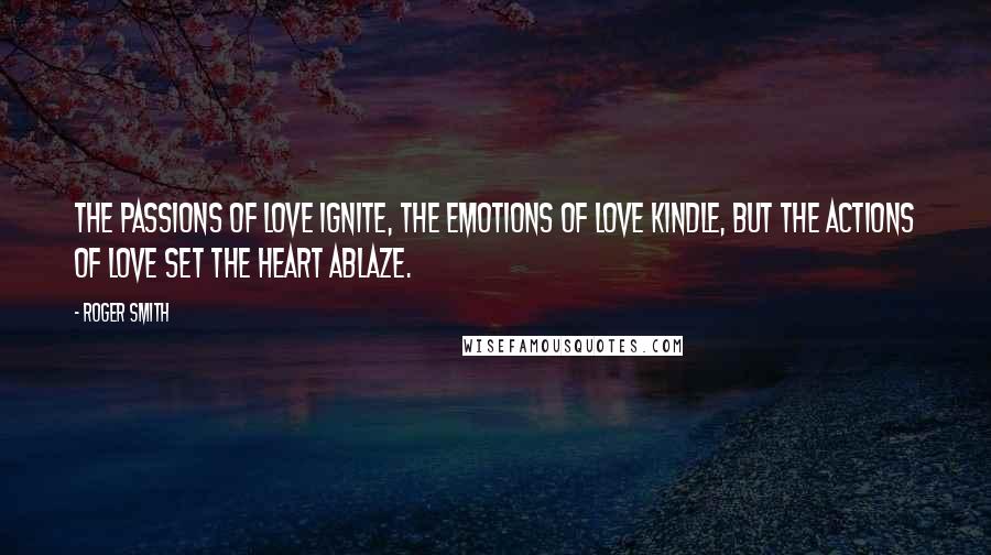 Roger Smith Quotes: The passions of love ignite, the emotions of love kindle, but the actions of love set the heart ablaze.