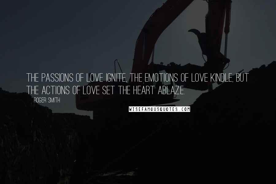 Roger Smith Quotes: The passions of love ignite, the emotions of love kindle, but the actions of love set the heart ablaze.