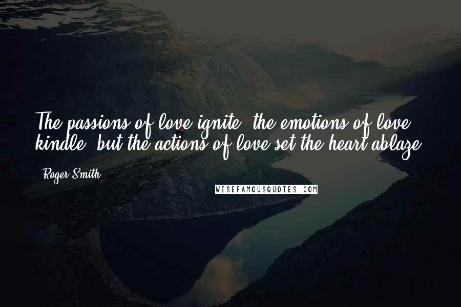 Roger Smith Quotes: The passions of love ignite, the emotions of love kindle, but the actions of love set the heart ablaze.