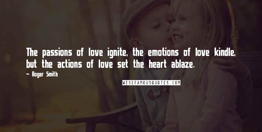 Roger Smith Quotes: The passions of love ignite, the emotions of love kindle, but the actions of love set the heart ablaze.
