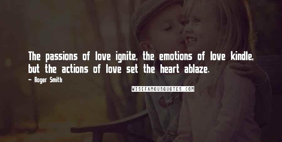 Roger Smith Quotes: The passions of love ignite, the emotions of love kindle, but the actions of love set the heart ablaze.