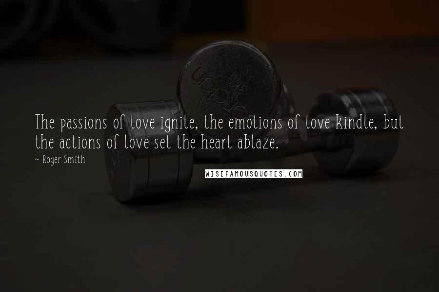 Roger Smith Quotes: The passions of love ignite, the emotions of love kindle, but the actions of love set the heart ablaze.