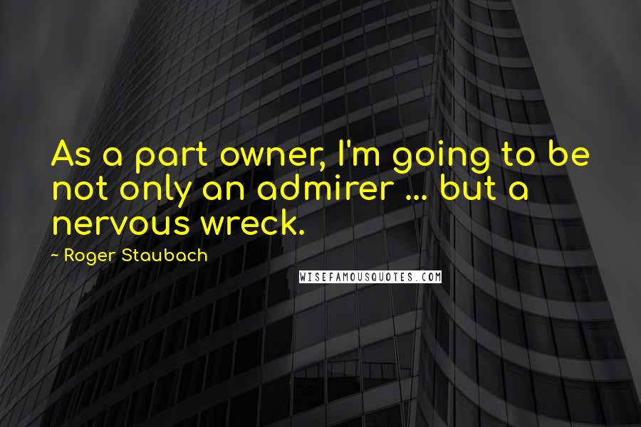 Roger Staubach Quotes: As a part owner, I'm going to be not only an admirer ... but a nervous wreck.