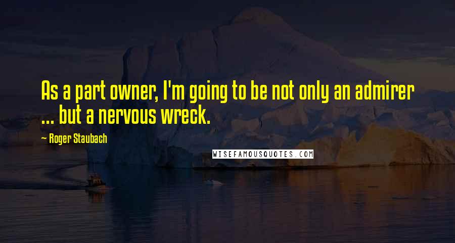 Roger Staubach Quotes: As a part owner, I'm going to be not only an admirer ... but a nervous wreck.