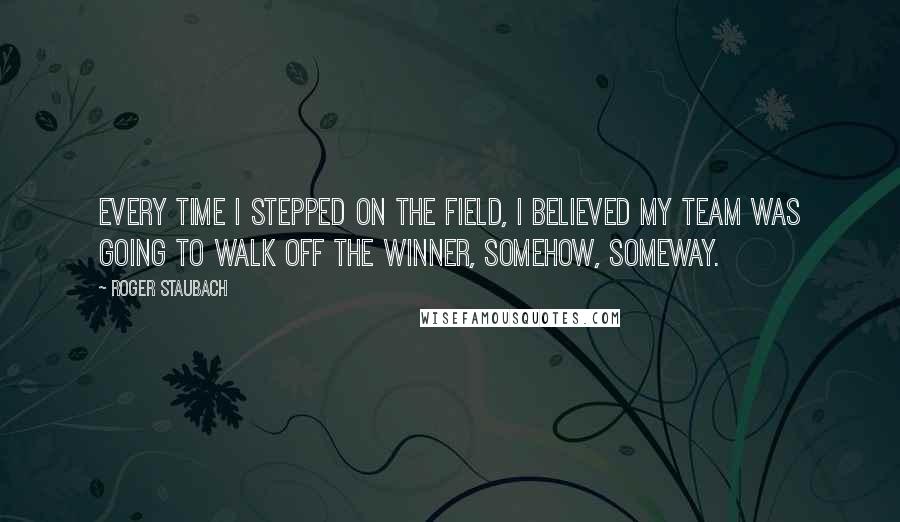 Roger Staubach Quotes: Every time I stepped on the field, I believed my team was going to walk off the winner, somehow, someway.