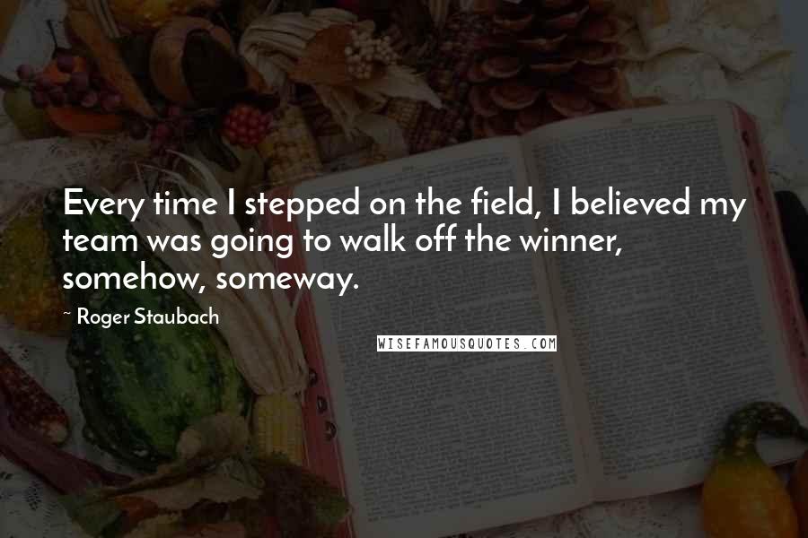 Roger Staubach Quotes: Every time I stepped on the field, I believed my team was going to walk off the winner, somehow, someway.