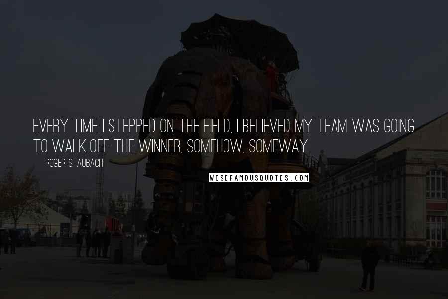 Roger Staubach Quotes: Every time I stepped on the field, I believed my team was going to walk off the winner, somehow, someway.