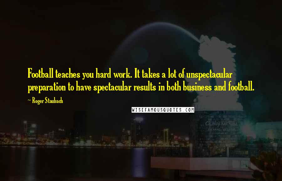 Roger Staubach Quotes: Football teaches you hard work. It takes a lot of unspectacular preparation to have spectacular results in both business and football.