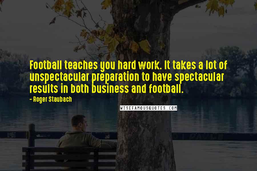 Roger Staubach Quotes: Football teaches you hard work. It takes a lot of unspectacular preparation to have spectacular results in both business and football.