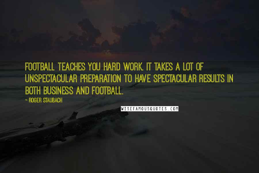 Roger Staubach Quotes: Football teaches you hard work. It takes a lot of unspectacular preparation to have spectacular results in both business and football.