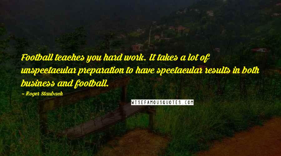 Roger Staubach Quotes: Football teaches you hard work. It takes a lot of unspectacular preparation to have spectacular results in both business and football.