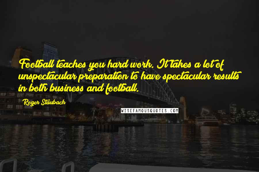 Roger Staubach Quotes: Football teaches you hard work. It takes a lot of unspectacular preparation to have spectacular results in both business and football.