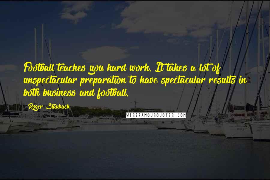 Roger Staubach Quotes: Football teaches you hard work. It takes a lot of unspectacular preparation to have spectacular results in both business and football.