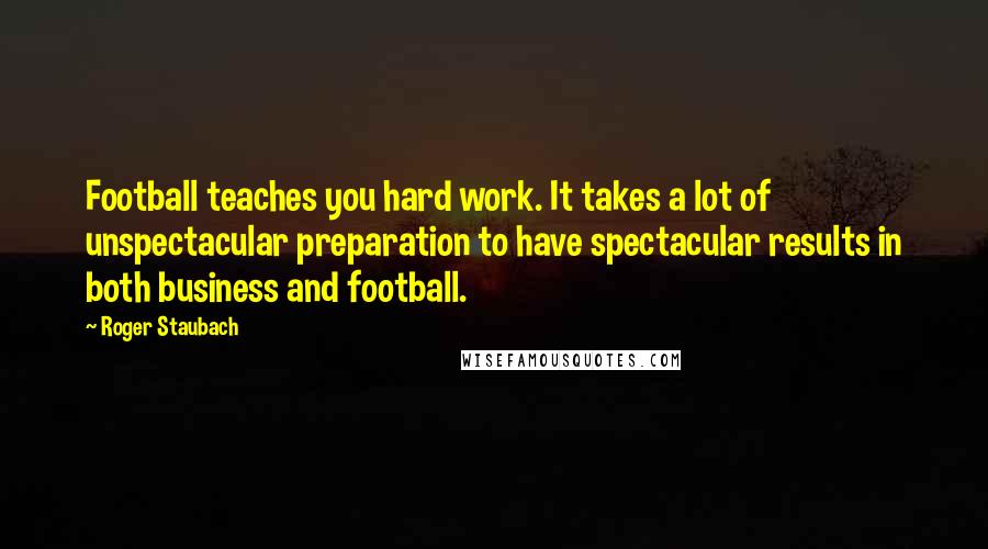 Roger Staubach Quotes: Football teaches you hard work. It takes a lot of unspectacular preparation to have spectacular results in both business and football.