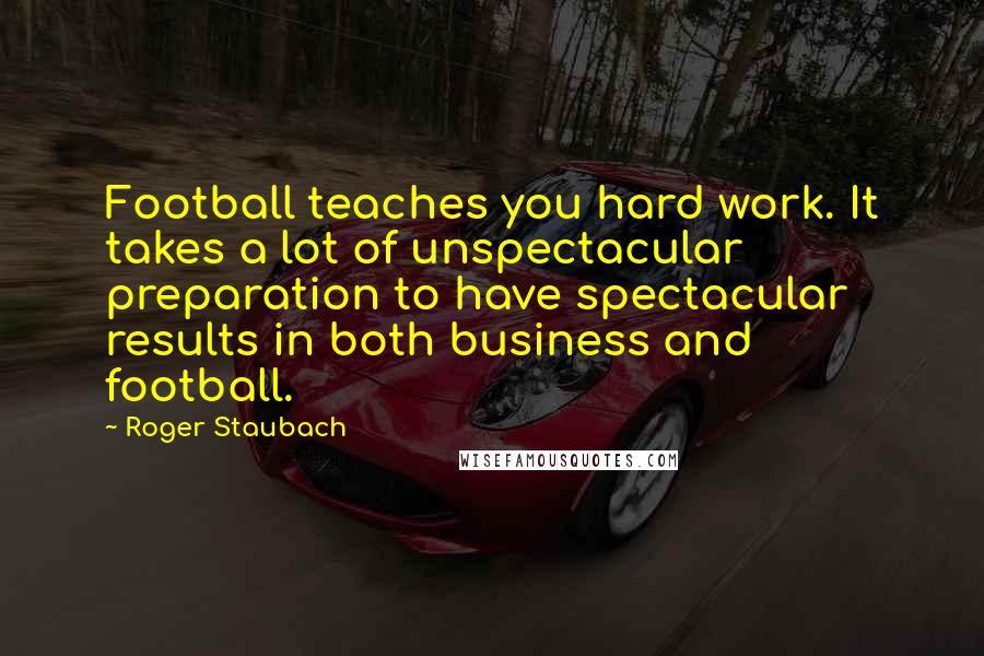 Roger Staubach Quotes: Football teaches you hard work. It takes a lot of unspectacular preparation to have spectacular results in both business and football.