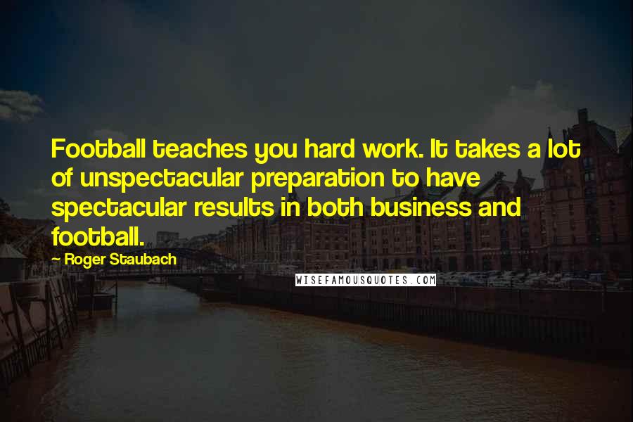 Roger Staubach Quotes: Football teaches you hard work. It takes a lot of unspectacular preparation to have spectacular results in both business and football.