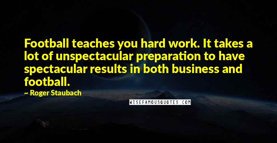 Roger Staubach Quotes: Football teaches you hard work. It takes a lot of unspectacular preparation to have spectacular results in both business and football.