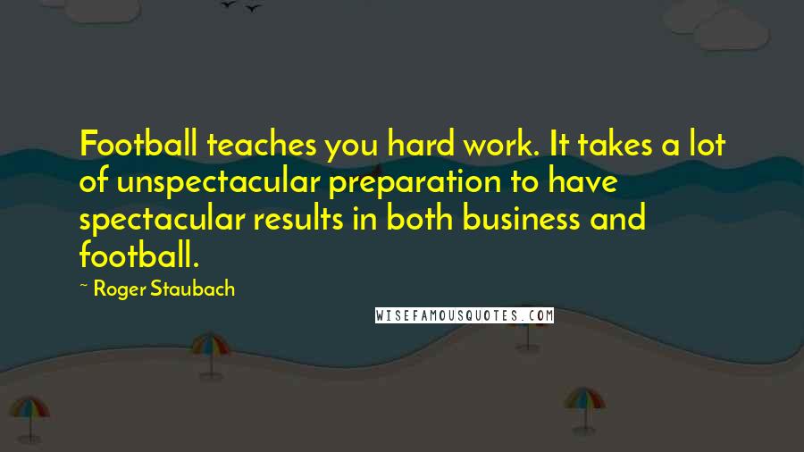 Roger Staubach Quotes: Football teaches you hard work. It takes a lot of unspectacular preparation to have spectacular results in both business and football.