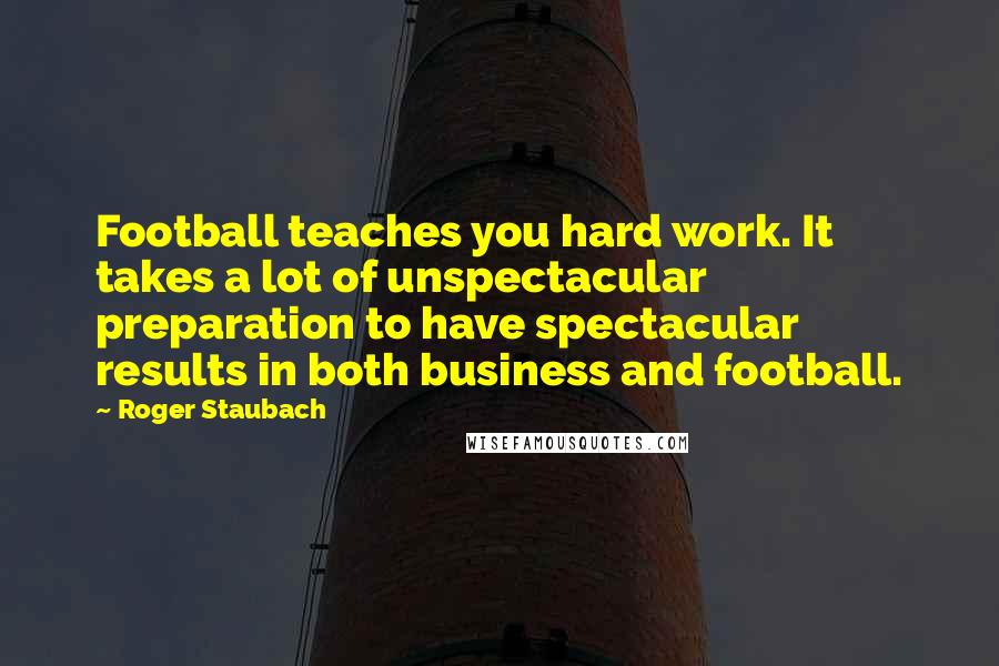 Roger Staubach Quotes: Football teaches you hard work. It takes a lot of unspectacular preparation to have spectacular results in both business and football.