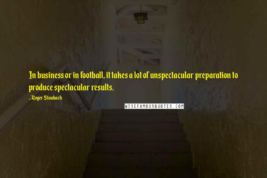 Roger Staubach Quotes: In business or in football, it takes a lot of unspectacular preparation to produce spectacular results.