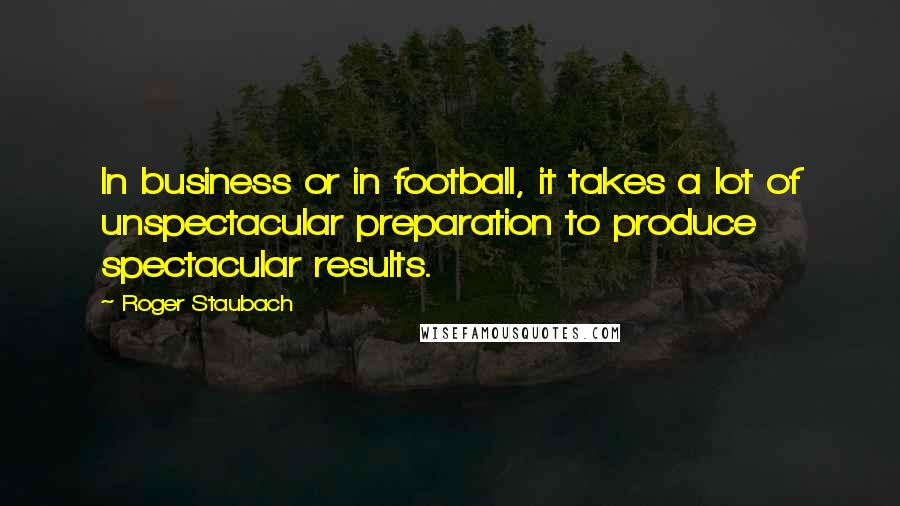 Roger Staubach Quotes: In business or in football, it takes a lot of unspectacular preparation to produce spectacular results.