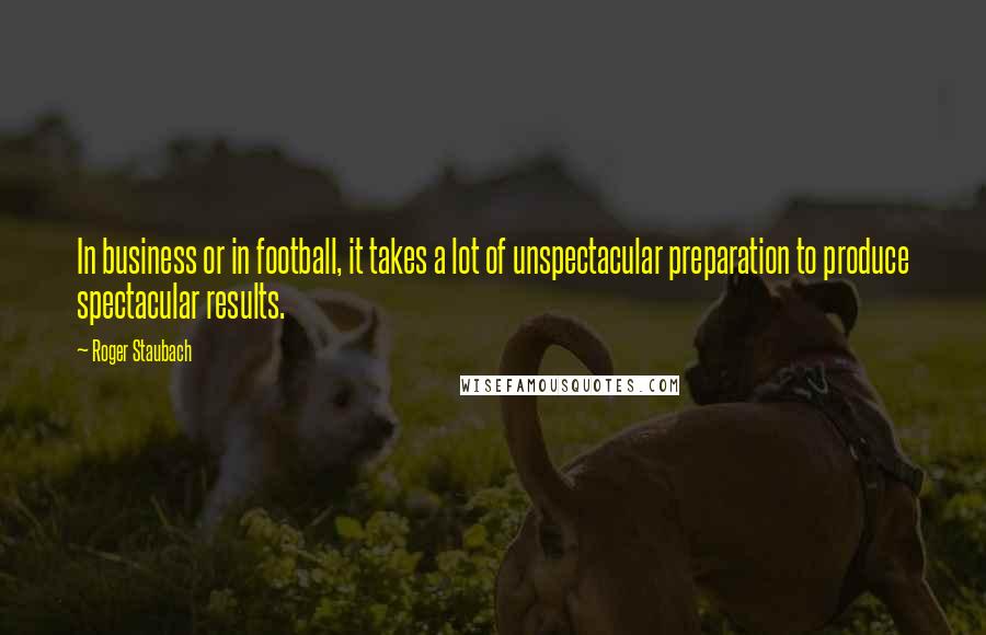 Roger Staubach Quotes: In business or in football, it takes a lot of unspectacular preparation to produce spectacular results.
