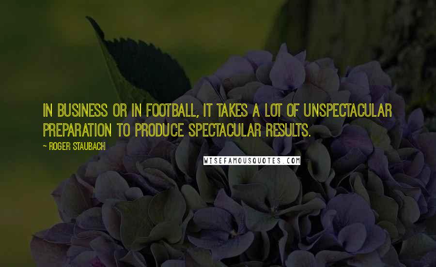 Roger Staubach Quotes: In business or in football, it takes a lot of unspectacular preparation to produce spectacular results.