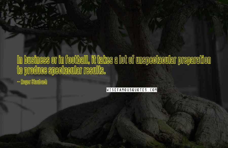 Roger Staubach Quotes: In business or in football, it takes a lot of unspectacular preparation to produce spectacular results.