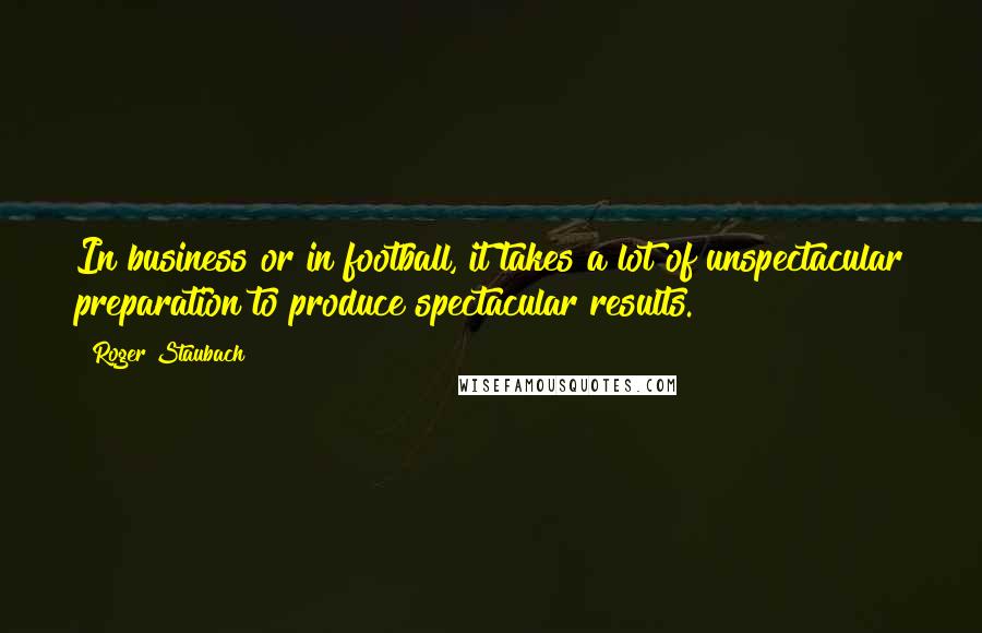 Roger Staubach Quotes: In business or in football, it takes a lot of unspectacular preparation to produce spectacular results.