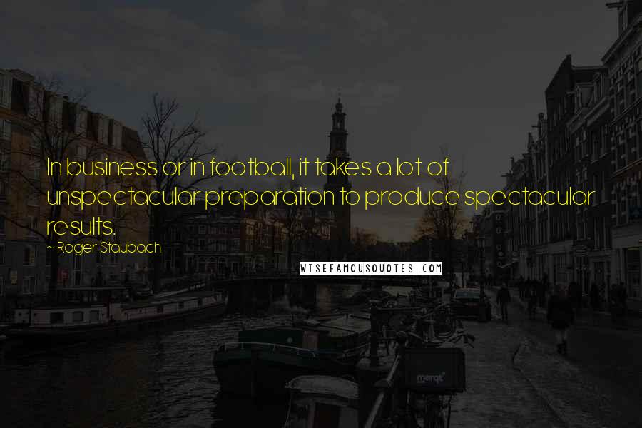 Roger Staubach Quotes: In business or in football, it takes a lot of unspectacular preparation to produce spectacular results.