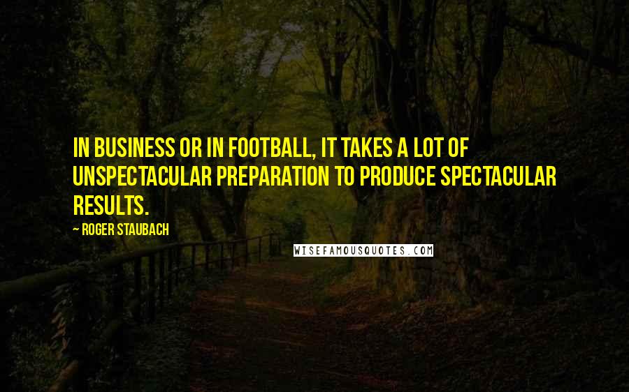 Roger Staubach Quotes: In business or in football, it takes a lot of unspectacular preparation to produce spectacular results.