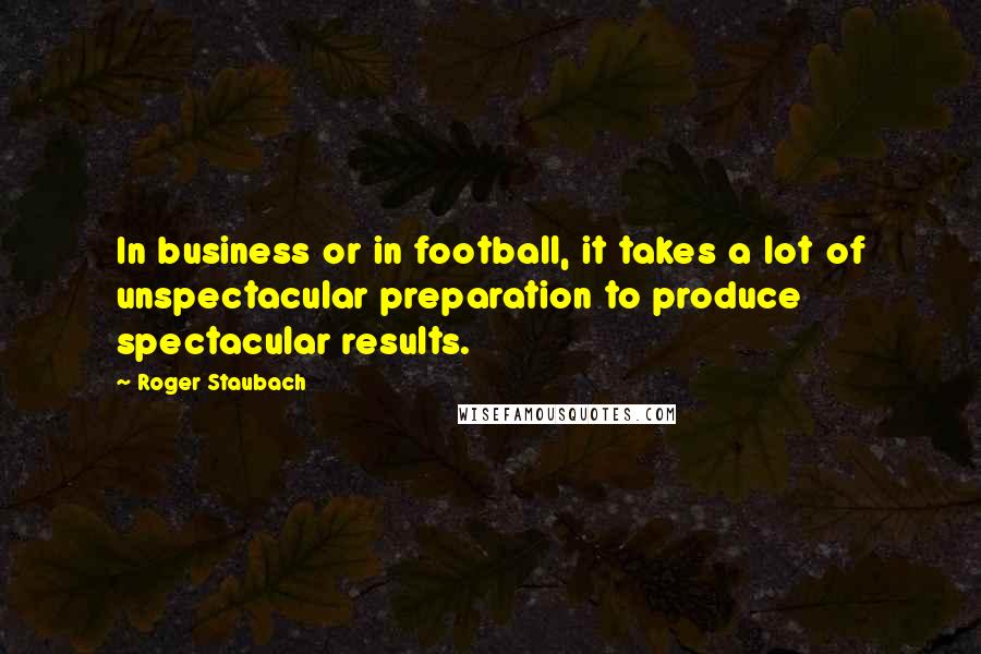 Roger Staubach Quotes: In business or in football, it takes a lot of unspectacular preparation to produce spectacular results.