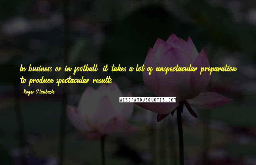 Roger Staubach Quotes: In business or in football, it takes a lot of unspectacular preparation to produce spectacular results.