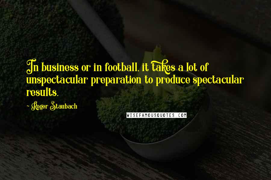 Roger Staubach Quotes: In business or in football, it takes a lot of unspectacular preparation to produce spectacular results.