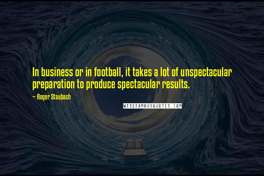 Roger Staubach Quotes: In business or in football, it takes a lot of unspectacular preparation to produce spectacular results.