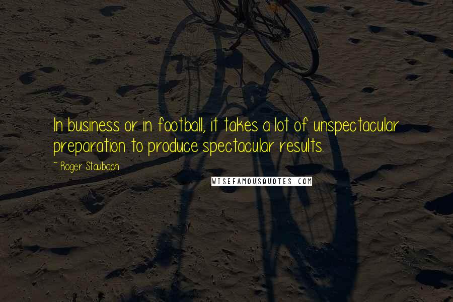 Roger Staubach Quotes: In business or in football, it takes a lot of unspectacular preparation to produce spectacular results.