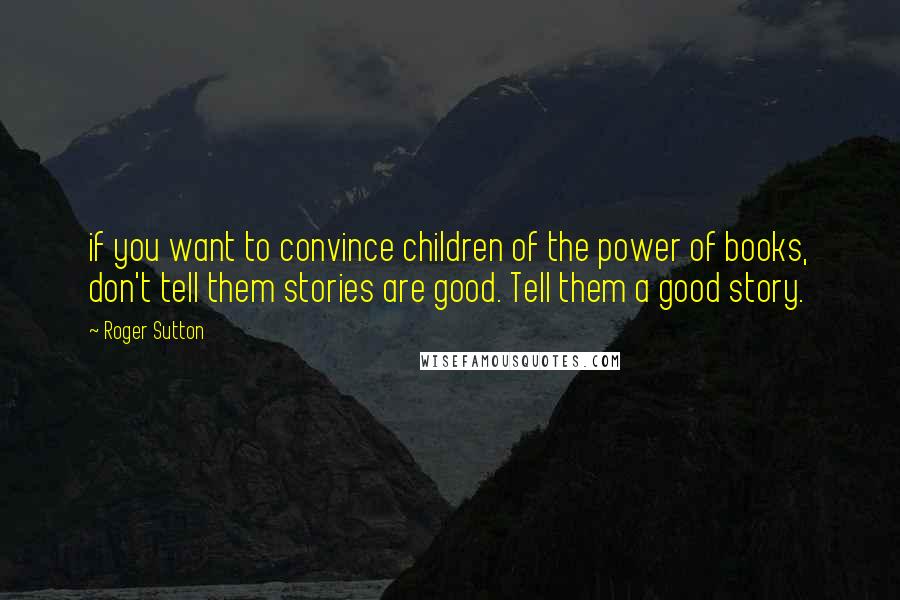 Roger Sutton Quotes: if you want to convince children of the power of books, don't tell them stories are good. Tell them a good story.