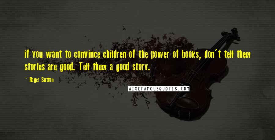Roger Sutton Quotes: if you want to convince children of the power of books, don't tell them stories are good. Tell them a good story.