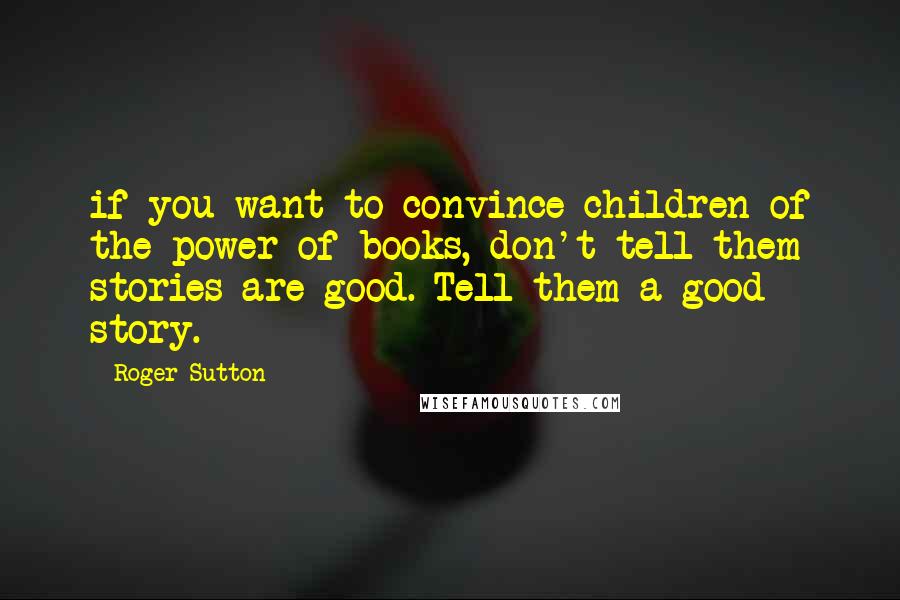 Roger Sutton Quotes: if you want to convince children of the power of books, don't tell them stories are good. Tell them a good story.