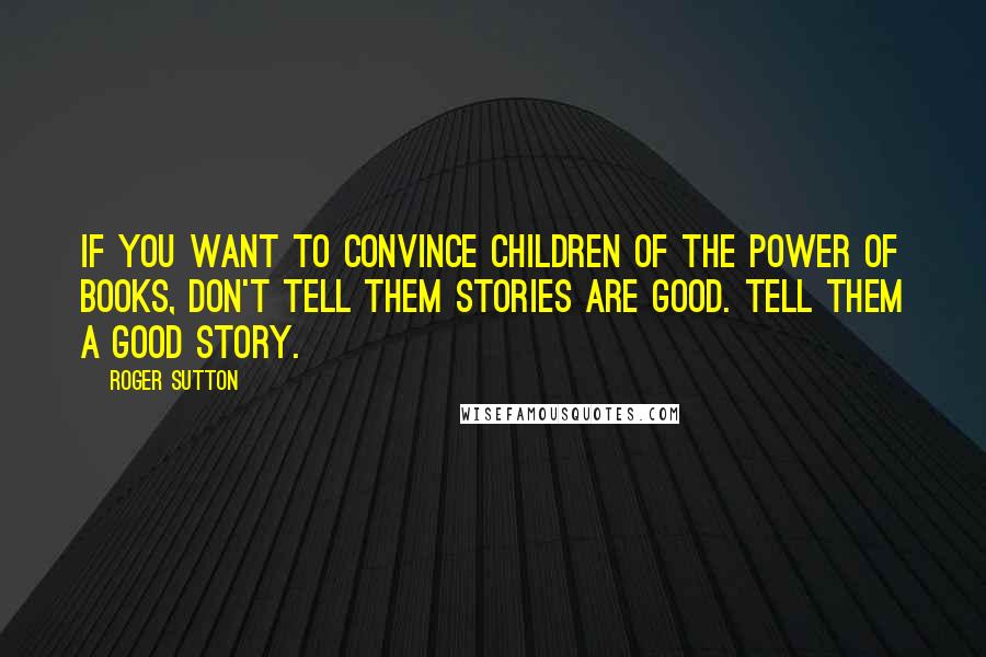 Roger Sutton Quotes: if you want to convince children of the power of books, don't tell them stories are good. Tell them a good story.