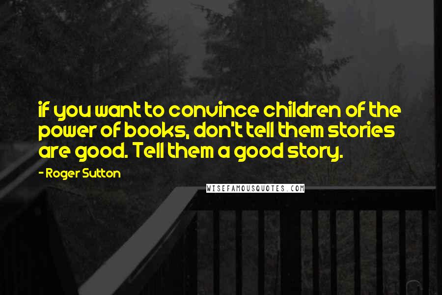 Roger Sutton Quotes: if you want to convince children of the power of books, don't tell them stories are good. Tell them a good story.