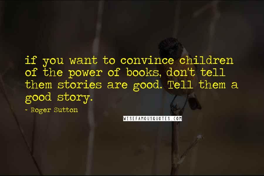 Roger Sutton Quotes: if you want to convince children of the power of books, don't tell them stories are good. Tell them a good story.