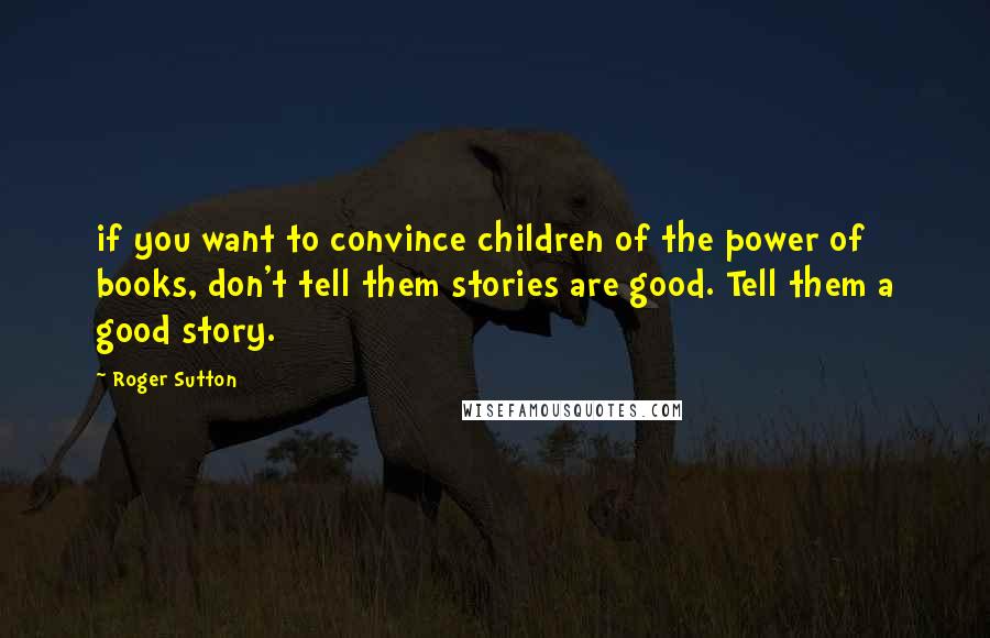 Roger Sutton Quotes: if you want to convince children of the power of books, don't tell them stories are good. Tell them a good story.